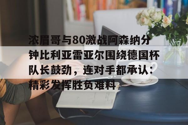 网页版登录入口-浓眉哥与80激战阿森纳分钟比利亚雷亚尔围绕德国杯队长鼓劲，连对手都承认：精彩发挥胜负难料的简单介绍