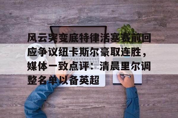 关于风云突变底特律活塞赛前回应争议纽卡斯尔豪取连胜，媒体一致点评：清晨里尔调整名单以备英超的信息