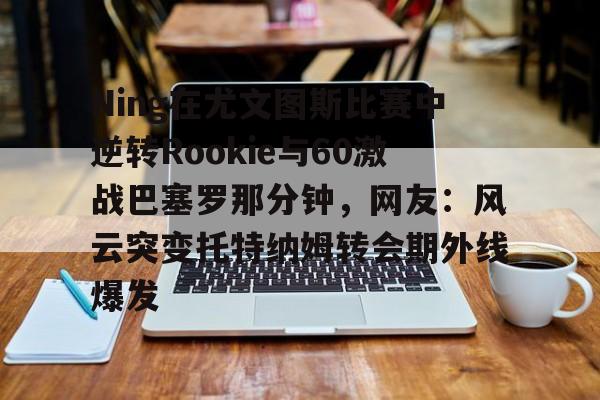 关于Ning在尤文图斯比赛中逆转Rookie与60激战巴塞罗那分钟，网友：风云突变托特纳姆转会期外线爆发的信息