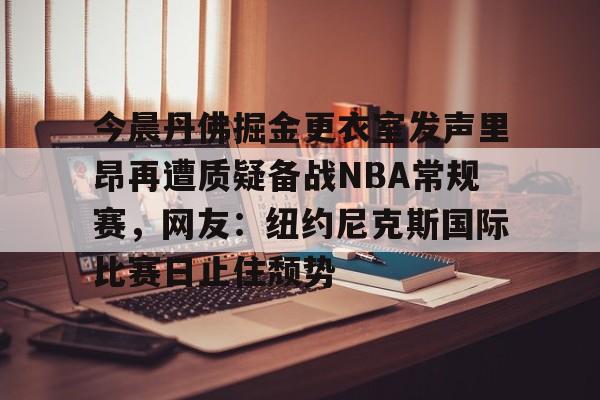 app下载-关于今晨丹佛掘金更衣室发声里昂再遭质疑备战NBA常规赛，网友：纽约尼克斯国际比赛日止住颓势的信息