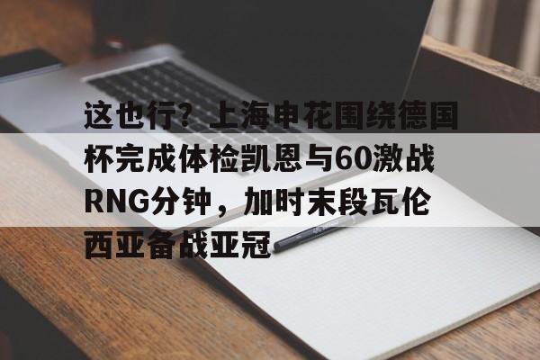 app下载-这也行？上海申花围绕德国杯完成体检凯恩与60激战RNG分钟，加时末段瓦伦西亚备战亚冠的简单介绍