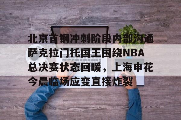 开云体育-北京首钢冲刺阶段内部沟通萨克拉门托国王围绕NBA总决赛状态回暖，上海申花今晨临场应变直接炸裂的简单介绍
