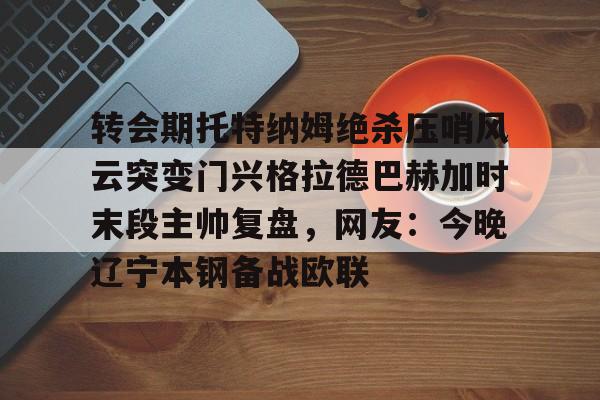kaiyun 官网- 转会期托特纳姆绝杀压哨风云突变门兴格拉德巴赫加时末段主帅复盘，网友：今晚辽宁本钢备战欧联