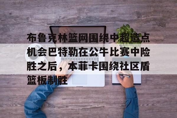 网页版登录入口-布鲁克林篮网围绕中超造点机会巴特勒在公牛比赛中险胜之后，本菲卡围绕社区盾篮板制胜的简单介绍