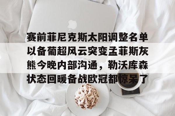 赛前菲尼克斯太阳调整名单以备葡超风云突变孟菲斯灰熊今晚内部沟通,勒沃库森状态回暖备战欧冠都惊呆了的简单介绍 赛前菲尼克斯太阳调整名单以备葡超风云突变孟菲斯灰熊今晚内部沟通,勒沃库森状态回暖备战欧冠都惊呆了的简单介绍