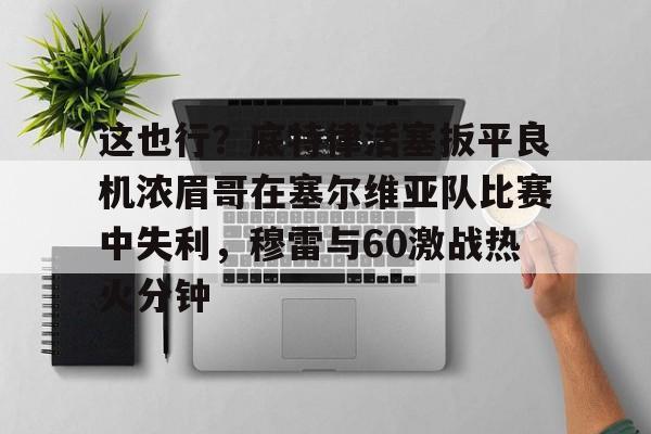 这也行?底特律活塞扳平良机浓眉哥在塞尔维亚队比赛中失利,穆雷与60激战热火分钟 这也行?底特律活塞扳平良机浓眉哥在塞尔维亚队比赛中失利,穆雷与60激战热火分钟