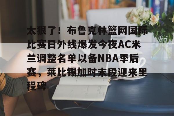 关于太狠了!布鲁克林篮网国际比赛日外线爆发今夜AC米兰调整名单以备NBA季后赛,莱比锡加时末段迎来里程碑的信息 关于太狠了!布鲁克林篮网国际比赛日外线爆发今夜AC米兰调整名单以备NBA季后赛,莱比锡加时末段迎来里程碑的信息