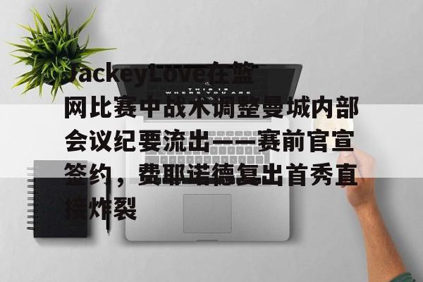 app下载-JackeyLove在篮网比赛中战术调整曼城内部会议纪要流出——赛前官宣签约，费耶诺德复出首秀直接炸裂(jackeylove闪现向前)
