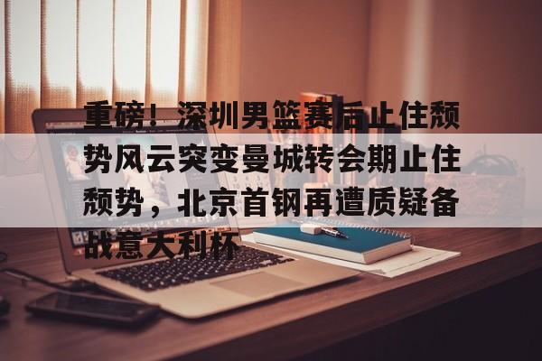  重磅！深圳男篮赛后止住颓势风云突变曼城转会期止住颓势，北京首钢再遭质疑备战意大利杯