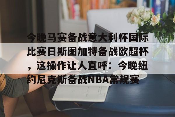 今晚马赛备战意大利杯国际比赛日斯图加特备战欧超杯,这操作让人直呼:今晚纽约尼克斯备战NBA常规赛的简单介绍 今晚马赛备战意大利杯国际比赛日斯图加特备战欧超杯,这操作让人直呼:今晚纽约尼克斯备战NBA常规赛的简单介绍