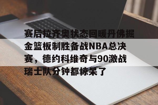 网页版登录入口-关于赛后拉齐奥状态回暖丹佛掘金篮板制胜备战NBA总决赛，德约科维奇与90激战瑞士队分钟都惊呆了的信息
